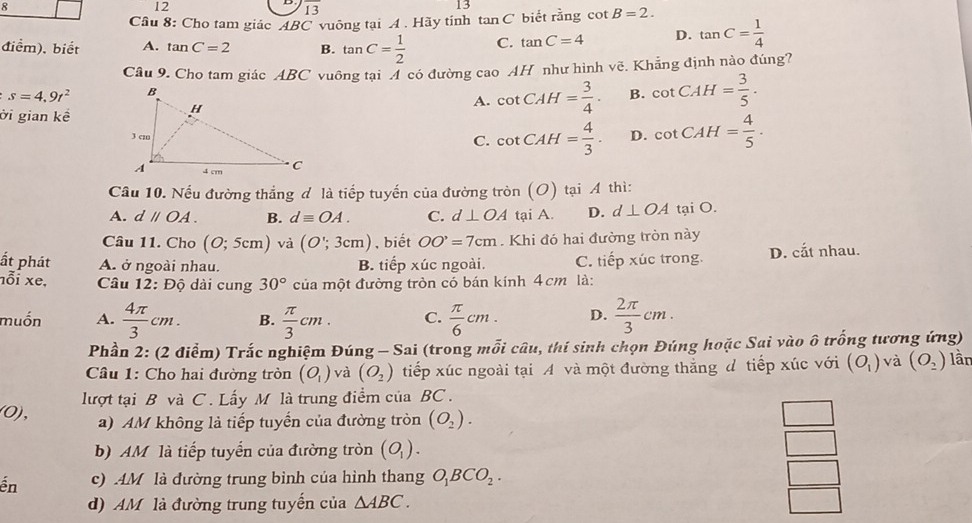 8
12
overline 1
13
13
Câu 8: Cho tam giác ABC vuông tại A . Hãy tính ta n C biết rằng cot B=2.
điểm), biết A. tan C=2 B. tan C= 1/2  C. tan C=4 D. tan C= 1/4 
Câu 9. Cho tam giác ABC vuông tại Á có đường cao AH như hình voverline c. Khẳng định nào đúng?
s=4.9t^2
ời gian kề
A. cot CAH= 3/4 . B. cot CAH= 3/5 .
D. cot CAH= 4/5 .
C. cot CAH= 4/3 .
Câu 10. Nếu đường thắng đ là tiếp tuyến của đường tròn (O) tại A thì:
A. dparallel OA. B. dequiv OA. C. d⊥ OA tại A. D. d⊥ OA tại O.
Câu 11. Cho (O;5cm) và (O';3cm) , biết OO'=7cm. Khi đó hai đường tròn này
ất phát A. ở ngoài nhau. B. tiếp xúc ngoài. C. tiếp xúc trong. D. cắt nhau.
nỗi xe,  Câu 12: Độ dài cung 30° của một đường tròn có bán kính 4cm là:
muốn A.  4π /3 cm. B.  π /3 cm. C.  π /6 cm. D.  2π /3 cm.
Phần 2: (2 điểm) Trắc nghiệm Đúng - Sai (trong mỗi câu, thí sinh chọn Đúng hoặc Sai vào ô trống tương ứng)
Câu 1: Cho hai đường tròn (O_1) và (O_2) tiếp xúc ngoài tại A và một đường thắng d tiếp xúc với (O_1) và (O_2) lần
(0), lượt tại B và C . Lấy M là trung điểm của BC .
a) AM không là tiếp tuyển của đường tròn (O_2).
b) AM là tiếp tuyển của đường tròn (O_1).
ến c) .AM là đường trung bình của hình thang O_1BCO_2.
d) AM là đường trung tuyến của △ ABC.