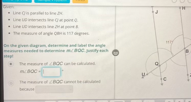 Given:
Line CJ is parallel to line ZH.
Line UD intersects line C/ at point Q.
Line UD intersects line ZH at point B.
The measure of angle QBH is 117 degrees.
On the given diagram, determine and label the angle
measures needed to determine m∠ BQC. Justify eachB
step!
The measure of ∠ BQC can be calculated.
m∠ BQC=□°
The measure of ∠ BQC cannot be calculated
because □