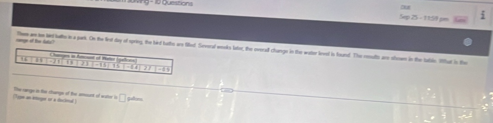 soving - 10 Questions Ous 
Sep 25 - 11:59 pm
 π /2 
range of the dats? 
Them ar ten birt lutts in a park. On the first day of spring, the bird buthed. Several weeks later, the overall change in the water level is found. The resutts are showm in the table. What is the 
The range in the change of the amount of water is 
(Type an integer or a decimal ) □ gallons