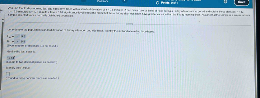 Save 
Assume that Friday morning taxi-cab rides have times with a standard deviation of sigma =98 minutes. A cab driver records times of rides during a Friday afternoon time period and obtains these statistics n=12,
x=185 minutes, s=12.4 minutes. Use a 0.01 significance level to test the claim that these Friday afternoon times have greater variation than the Friday morning times. Assume that the sample is a simple random 
sample selected from a normally distributed population. 
Let σ denote the population standard deviation of Friday afternoon cab-ride times. Identify the null and alternative hypotheses
H_0:sigma = 9.8
H_1:sigma > 9.8
(Type integers or decimals. Do not round.) 
Identify the test statistic
17.61°
(Round to two decimal places as needed.) 
Identify the P -value 
(Round to three decimal places as needed.)