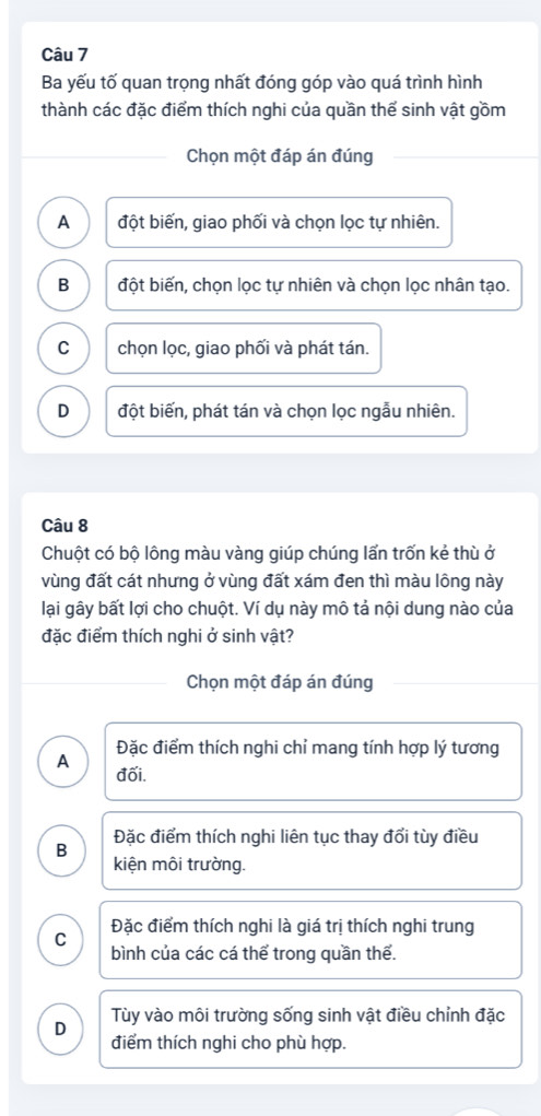 Ba yếu tố quan trọng nhất đóng góp vào quá trình hình
thành các đặc điểm thích nghi của quần thể sinh vật gồm
Chọn một đáp án đúng
A đột biến, giao phối và chọn lọc tự nhiên.
B đột biến, chọn lọc tự nhiên và chọn lọc nhân tạo.
C chọn lọc, giao phối và phát tán.
D đột biến, phát tán và chọn lọc ngẫu nhiên.
Câu 8
Chuột có bộ lông màu vàng giúp chúng lấn trốn kẻ thù ở
vùng đất cát nhưng ở vùng đất xám đen thì màu lông này
lại gây bất lợi cho chuột. Ví dụ này mô tả nội dung nào của
đặc điểm thích nghi ở sinh vật?
Chọn một đáp án đúng
Đặc điểm thích nghi chỉ mang tính hợp lý tương
A đối.
Đặc điểm thích nghi liên tục thay đổi tùy điều
B
kiện môi trường.
C Đặc điểm thích nghi là giá trị thích nghi trung
bình của các cá thể trong quần thế.
Tùy vào môi trường sống sinh vật điều chỉnh đặc
D
điểm thích nghi cho phù hợp.