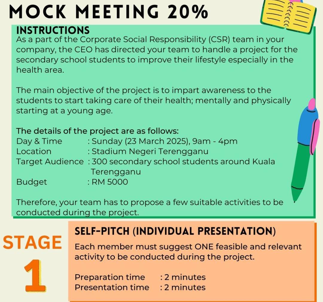 MOCK MEETING 20%
a 
INSTRUCTIONS 
As a part of the Corporate Social Responsibility (CSR) team in your 
company, the CEO has directed your team to handle a project for the 
secondary school students to improve their lifestyle especially in the 
health area. 
The main objective of the project is to impart awareness to the 
students to start taking care of their health; mentally and physically 
starting at a young age. 
The details of the project are as follows: 
Day & Time : Sunday (23 March 2025), 9am - 4pm 
Location : Stadium Negeri Terengganu 
Target Audience : 300 secondary school students around Kuala 
Terengganu 
Budget : RM 5000
Therefore, your team has to propose a few suitable activities to be 
conducted during the project. 
SELF-PITCH (INDIVIDUAL PRESENTATION) 
STAGE Each member must suggest ONE feasible and relevant 
activity to be conducted during the project. 
1 Preparation time : 2 minutes
Presentation time : 2 minutes