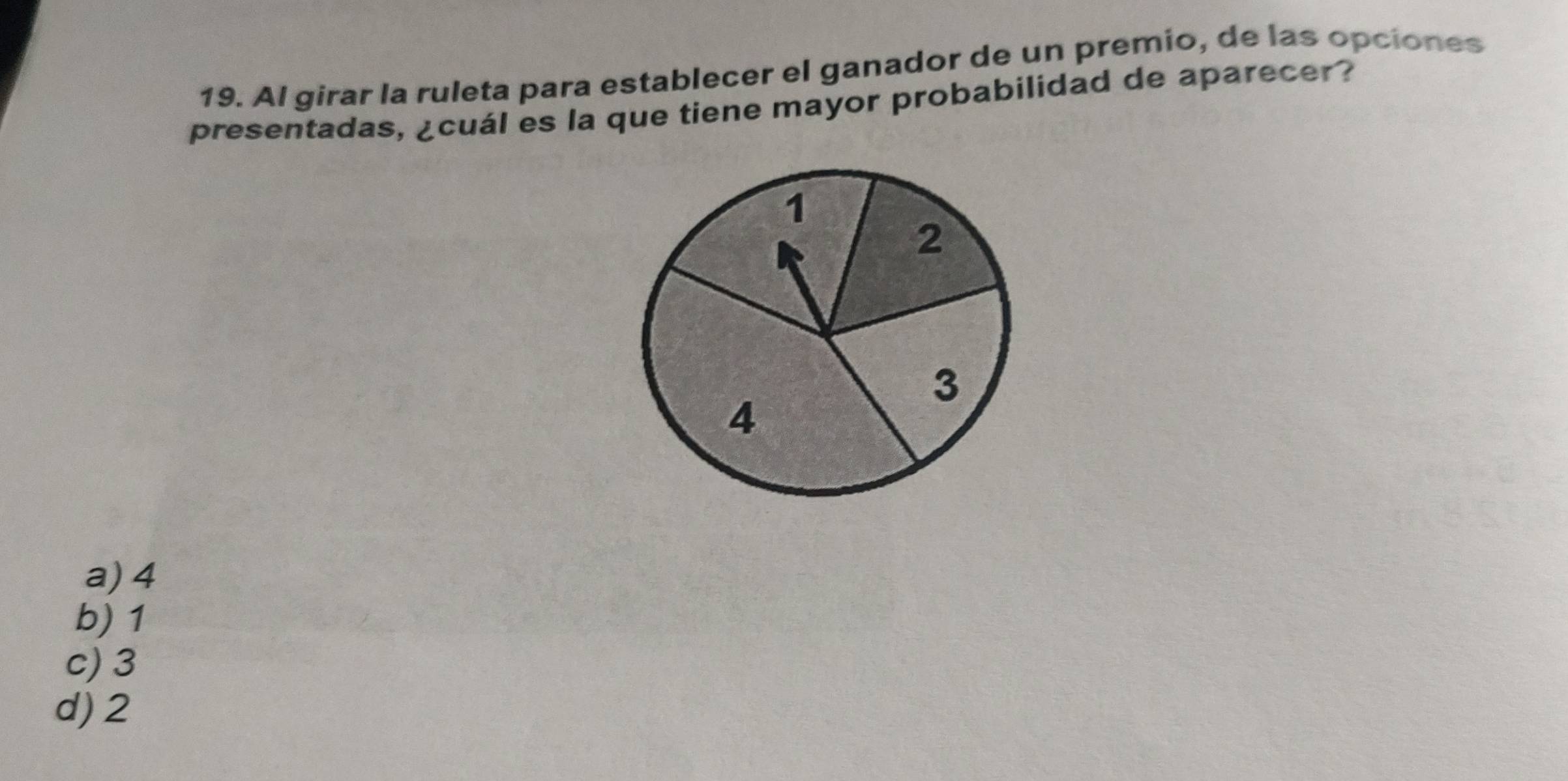 Al girar la ruleta para establecer el ganador de un premio, de las opciones
presentadas, ¿cuál es la que tiene mayor probabilidad de aparecer?
a) 4
b) 1
c) 3
d) 2