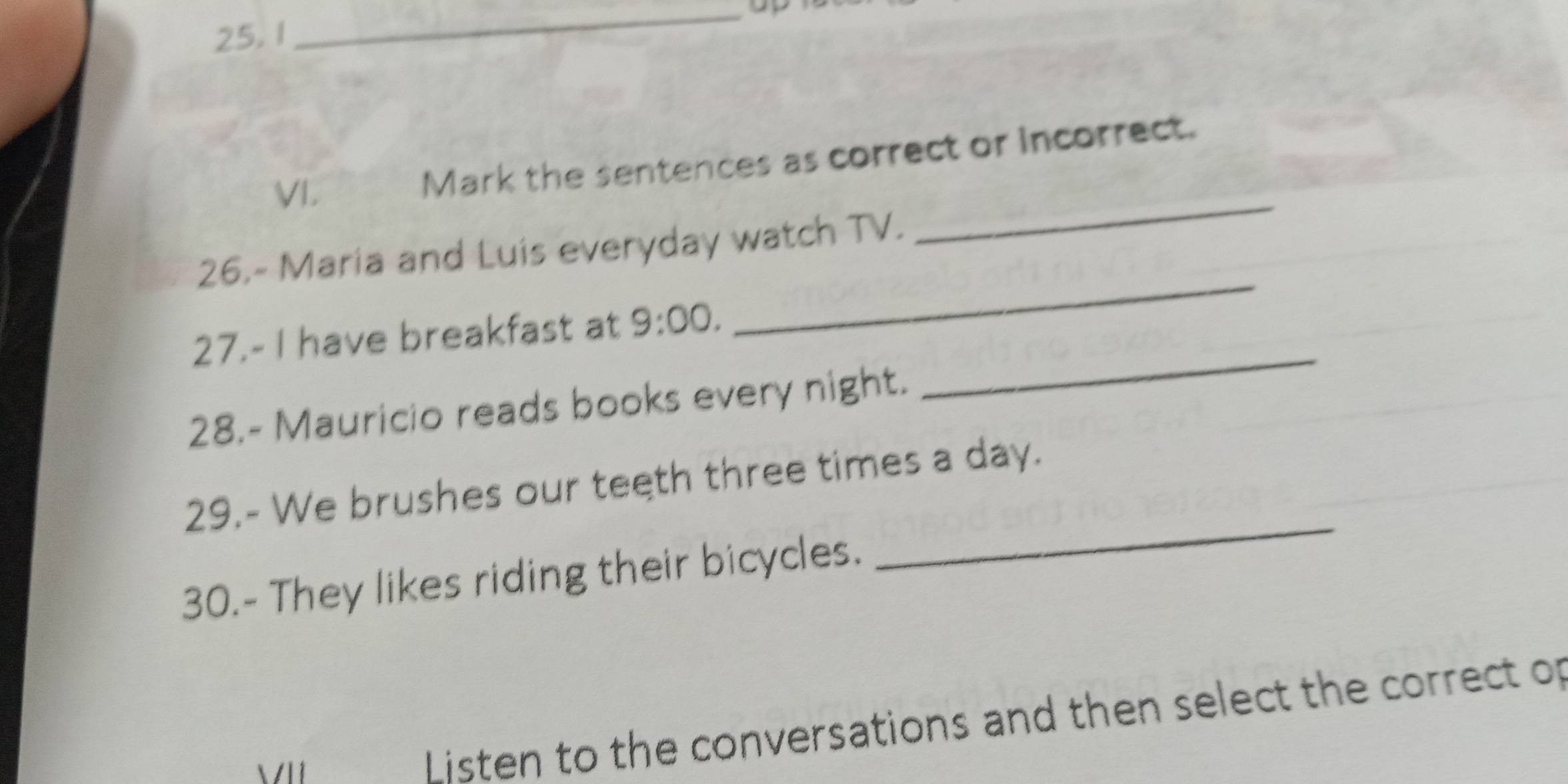 Mark the sentences as correct or incorrect. 
26.- Maria and Luis everyday watch TV. 
_ 
27.- I have breakfast at 9:00. 
_ 
28.- Mauricio reads books every night. 
_ 
29.- We brushes our teeth three times a day. 
30.- They likes riding their bicycles. 
_ 
Listen to the conversations and then select the correct of