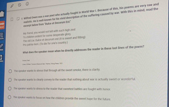 Wilfred Owen was a war poet who actually fought in World War I. Because of this, his poems are very raw and
realistic. He is well-known for his vivid description of the suffering caused by war. With this in mind, read the
Jext excerpt below from "Dulce et Decorum Est."
My friend, you would not tell with such high zest
To children ardent for some desperate glory,
The old Lie: Dulce et decorum est (It is sweet and fitting)
Pro patria mori. (To die for one's country.)
What does the speaker mean when he directly addresses the reader in these last lines of the poem?
tes
a
Works Cited
Owen, Wilfred: ''Duice et Decorum Est.'' Poems, Viking Press, 1921.
The speaker wants to stress that through all the sweet smoke, there is clarity.
The speaker wants to clearly convey to the reader that nothing about war is actually sweet or wonderful.
The speaker wants to stress to the reader that sweetest battles are fought with honor
The speaker wants to focus on how the children provide the sweet hope for the future.