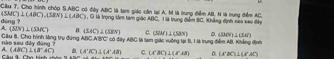 Cho hình chóp S. ABC có đáy ABC là tam giác cân tại A, M là trung điểm AB, N là trung điểm AC,
(SMC)⊥ (ABC), (SBN)⊥ (ABC) , G là trọng tâm tam giác ABC, I là trung điểm BC. Khắng định nào sau đây
đùng ?
A. (SIN)⊥ (SMC) B. (SAC)⊥ (SBN) C. (SIM)⊥ (SBN) D. (SMN)⊥ (SAI)
Câu 8. Cho hình lăng trụ đứng ABC.A'B'C' * có đáy ABC là tam giác vuông tại B, I là trung điểm AB. Khẳng định
nào sau đây đúng ?
A. (ABC)⊥ (B'AC) B. (A'IC)⊥ (A'AB) C. (A'BC)⊥ (A'AB) D. (A'BC)⊥ (A'AC)
Câu 9. Cho bình chón S