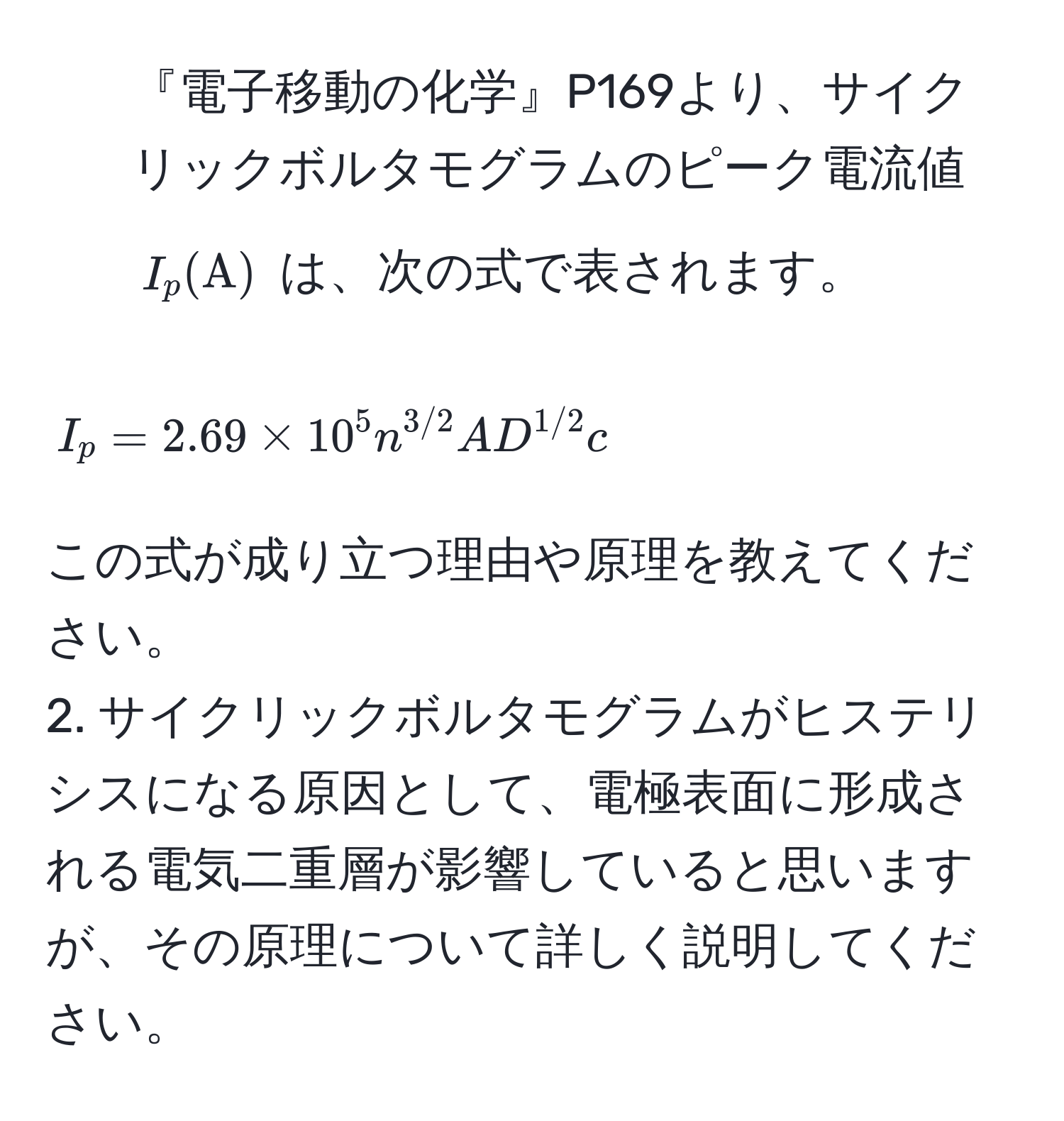 『電子移動の化学』P169より、サイクリックボルタモグラムのピーク電流値 $I_p (A)$ は、次の式で表されます。  
$$ I_p = 2.69 * 10^(5 n^3/2) A D^(1/2) c $$  
この式が成り立つ理由や原理を教えてください。  
2. サイクリックボルタモグラムがヒステリシスになる原因として、電極表面に形成される電気二重層が影響していると思いますが、その原理について詳しく説明してください。