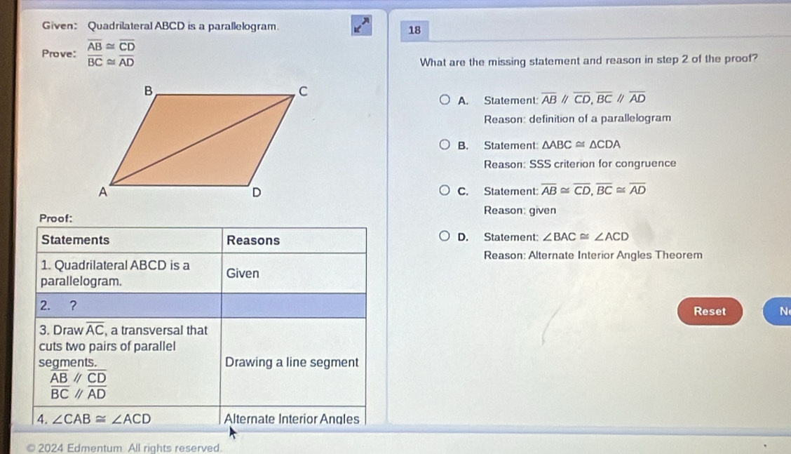 Given: Quadrilateral ABCD is a parallelogram.
18
Prove: beginarrayr overline AB≌ overline CD overline BC≌ overline ADendarray
What are the missing statement and reason in step 2 of the proof?
A. Statement: overline ABparallel overline CD, overline BCparallel overline AD
Reason: definition of a parallelogram
B. Statement △ ABC≌ △ CDA
Reason: SSS criterion for congruence
C. Statement: overline AB≌ overline CD, overline BC≌ overline AD
Reason: given
Proof:
Statements Reasons D. Statement: ∠ BAC≌ ∠ ACD
Reason: Alternate Interior Angles Theorem
1. Quadrilateral ABCD is a Given
parallelogram.
2. ? Reset N
3. Draw overline AC , a transversal that
cuts two pairs of parallel
segments. Drawing a line segment
beginarrayr  overline AB///overline CD overline ADendarray
4. ∠ CAB≌ ∠ ACD Alternate Interior Angles
2024 Edmentum All rights reserved.