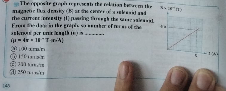 The opposite graph represents the relation between the 
magnetic flux density (B) at the center of a solenoid and
the current intensity (I) passing through the same solenoid.
From the data in the graph, so number of turns of the 
solenoid per unit length (n) is_
(mu =4π * 10^(-7)T· m/A)
@100 turns/m
b 150 turns/m
c 200 turns/m
① 250 turns/m
148