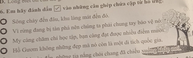 Long biết on ết 
6. Em hãy đánh dấu □ vào những câu ghép chứa cặp từ hồ ứngh 
Sông chảy đến đâu, khu làng mát đến đó. 
Vì rừng đang bị tàn phá nên chúng ta phải chung tay bảo vệ nó: 
My càng chăm chi học tập, bạn càng đạt được nhiều điểm mười. 
Hồ Gươm không những đẹp mà nó còn là một di tích quốc gia. 
những tia nắng chói chang đã chiếu xuống khấp no1