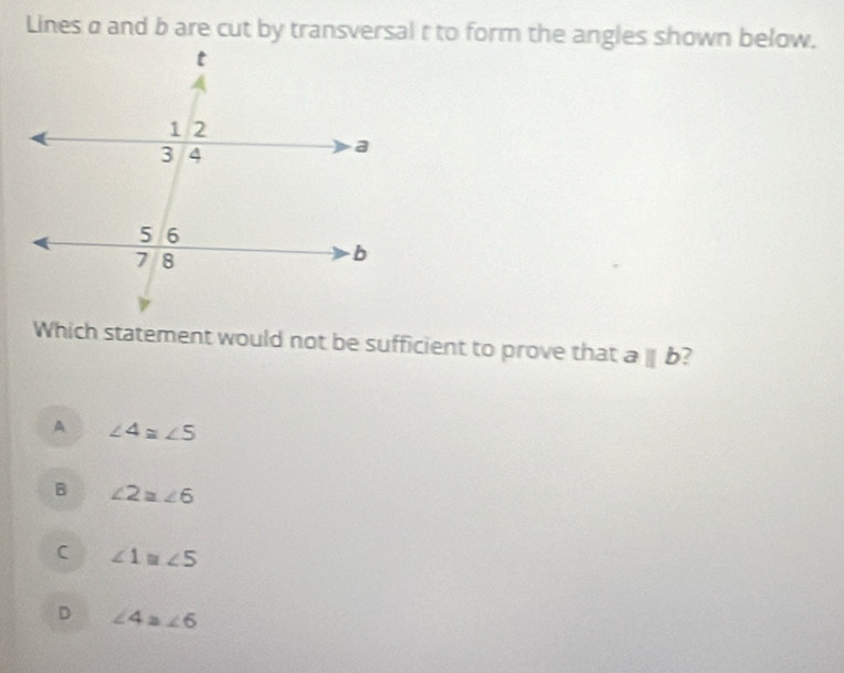 Lines a and b are cut by transversal t to form the angles shown below.
Which statement would not be sufficient to prove that aparallel b 7
A ∠ 4≌ ∠ 5
B ∠ 2≌ ∠ 6
C ∠ 1≌ ∠ 5
D ∠ 4≌ ∠ 6