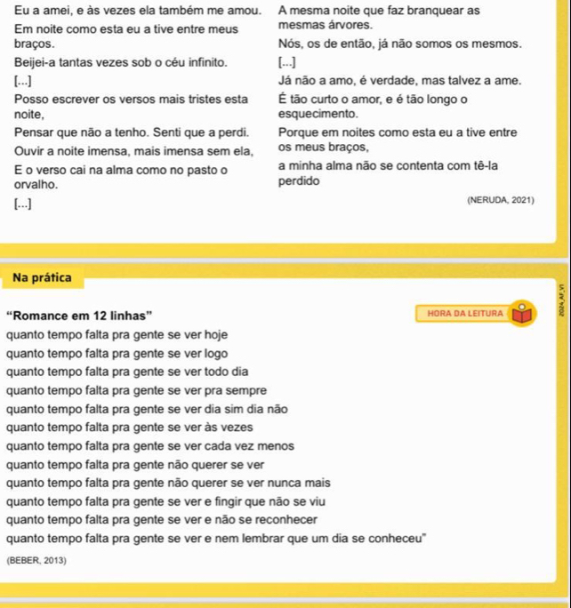 Eu a amei, e às vezes ela também me amou. A mesma noite que faz branquear as
Em noite como esta eu a tive entre meus mesmas árvores.
braços. Nós, os de então, já não somos os mesmos.
Beijei-a tantas vezes sob o céu infinito. [...]
[...] Já não a amo, é verdade, mas talvez a ame.
Posso escrever os versos mais tristes esta É tão curto o amor, e é tão longo o
noite, esquecimento.
Pensar que não a tenho. Senti que a perdi. Porque em noites como esta eu a tive entre
Ouvir a noite imensa, mais imensa sem ela, os meus braços,
E o verso cai na alma como no pasto o a minha alma não se contenta com tê-la
orvalho. perdido
[...] (NERUDA, 2021)
Na prática
“Romance em 12 linhas” HORA DA LEITURA
quanto tempo falta pra gente se ver hoje
quanto tempo falta pra gente se ver logo
quanto tempo falta pra gente se ver todo dia
quanto tempo falta pra gente se ver pra sempre
quanto tempo falta pra gente se ver dia sim dia não
quanto tempo falta pra gente se ver às vezes
quanto tempo falta pra gente se ver cada vez menos
quanto tempo falta pra gente não querer se ver
quanto tempo falta pra gente não querer se ver nunca mais
quanto tempo falta pra gente se ver e fingir que não se viu
quanto tempo falta pra gente se ver e não se reconhecer
quanto tempo falta pra gente se ver e nem lembrar que um dia se conheceu"
(BEBER, 2013)