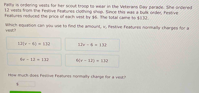 Patty is ordering vests for her scout troop to wear in the Veterans Day parade. She ordered
12 vests from the Festive Features clothing shop. Since this was a bulk order, Festive
Features reduced the price of each vest by $6. The total came to $132.
Which equation can you use to find the amount, v, Festive Features normally charges for a
vest?
12(v-6)=132 12v-6=132
6v-12=132 6(v-12)=132
How much does Festive Features normally charge for a vest?