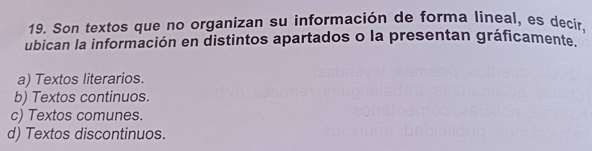 Son textos que no organizan su información de forma lineal, es decir,
ubican la información en distintos apartados o la presentan gráficamente.
a) Textos literarios.
b) Textos continuos.
c) Textos comunes.
d) Textos discontinuos.