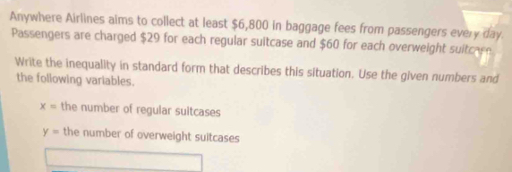 Anywhere Airlines aims to collect at least $6,800 in baggage fees from passengers every day.
Passengers are charged $29 for each regular suitcase and $60 for each overweight suitcare
Write the inequality in standard form that describes this situation. Use the given numbers and
the following variables.
x= the number of regular suitcases
y= the number of overweight suitcases