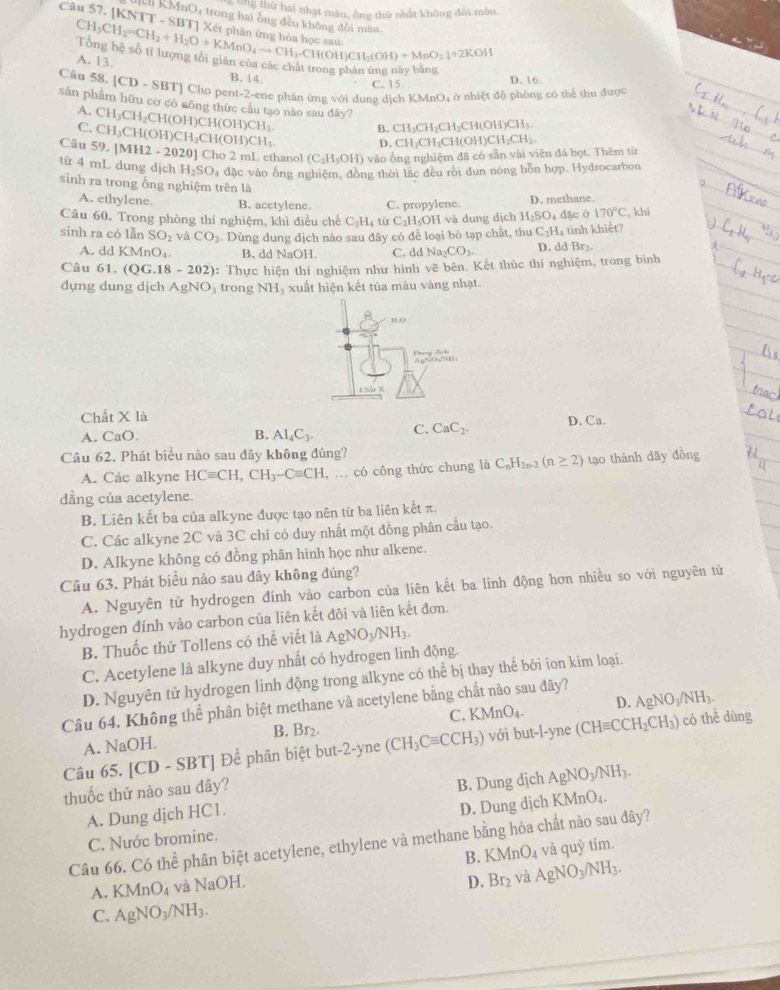 ' ''8 thứ hai nhạt màu, ông thứ nhất không đôi màu.
Câu 57. [KNTT - SB CH_3CH_2=CH_2+H_2O+KMnO_4to CH_3-CH(OH)CH_2(OH)+MnO_2downarrow +2KOH
ch KMnO₄ trong hai ông đều không đồi mâu
A. 13.
ng  hệ số tỉ lượng tổi giản của các chất trong phán ứng nay bằng
B. 14 D. 16.
C. 15
Câu 58. [CD-SBT] | Cho pent-2-ene phản ứng với đung dịch KMnO₄ ở nhiệt độ phòng có thể thư duqc
sản phẩm hữu cơ có sông thức cầu tạo nào sau đây?
A. CH_3CH_2CH(
C.
Câu 59 CH_3CH(OH)CH_2CH(OH)CH_3. OH)CH(OH)CH_3. B. CH_3CH_2CH_2CH(OH)CH_3.
D..[MH2-2020] ] Cho 2 mL ethanol (C_2H_5OH) vào ống nghiệm đã có sẵn vài viên đá bọt. Thêm từ CH_3CH_2CH(OH)CH_2CH_3.
từ 4 mL dung dịch H_2SO_4 đặc vào ống nghiệm, đồng thời lắc đều rồi đun nóng hỗn hợp. Hydrocarbon
sinh ra trong ống nghiệm trên là
A. ethylene. B. acetylene. C. propylene. D. methane.
Câu 60. Trong phòng thí nghiệm, khi điều chế C_2H_4tir C_2H_5OHva dung dịch H_2SO_4 đặc ở 170°C , khi
sinh ra có lẫn SO_2 và CO_2 Dùng dung dịch nào sau đây có để loại bỏ tạp chất, thu C_2H_4 tính khiết?
A. dd KMnO_4. B. dd NaOH. C. ddNa_2CO_3. D. dd Br₂
Câu 61. (QG.18-202) : Thực hiện thí nghiệm như hình vẽ bên. Kết thúc thí nghiệm, trong bình
dựng dung dịch AgNO trong NH xuất hiện kết tủa màu vàng nhạt.
Chất X là
A. CaO. B. Al_4C_3. C. CaC_2. D. Ca.
Câu 62. Phát biểu nào sau dây không đúng?
A. Các alkyne HCequiv CH,CH_3-Cequiv CH , .. có công thức chung là C_nH_2n-2(n≥ 2) tạo thành dãy đồng
dẳng của acetylene.
B. Liên kết ba của alkyne được tạo nên từ ba liên kết π.
C. Các alkyne 2C và 3C chỉ có duy nhất một đồng phân cầu tạo.
D. Alkyne không có đồng phân hình học như alkene.
Câu 63. Phát biểu nào sau đây không đúng?
A. Nguyên tử hydrogen đính vào carbon của liên kết ba linh động hơn nhiều so với nguyên tử
hydrogen đính vào carbon của liên kết đôi và liên kết đơn.
B. Thuốc thử Tollens có thể viết là AgNO_3/NH_3.
C. Acetylene là alkyne duy nhất có hydrogen linh động.
D. Nguyên tử hydrogen linh động trong alkyne có thể bị thay thế bởi ion kim loại.
Câu 64, Không thể phân biệt methane và acetylene bằng chất nào sau đây?
C. K AnO_4. D.
B.
A. NaOH. Br_2. AgNO_3/NH_3. có thể dùng
Câu 65. |CD. SBT Để phân biệt but-2-yne (CH_3Cequiv CCH_3) với but-l-yne (CHequiv CCH_2CH_3)
thuốc thử nào sau đây?
A. Dung dịch HC1. B. Dung dịch AgNO_3/NH_3.
C. Nước bromine. D. Dung dịch KMnO_4.
Câu 66. Có thể phân biệt acetylene, ethylene và methane bằng hóa chất nào sau đây?
B. KMnO_4 và quy tim
A. KMnO_4 và NaOI.
D. Br_2 và AgNO_3/NH_3.
C. AgNO_3/NH_3.