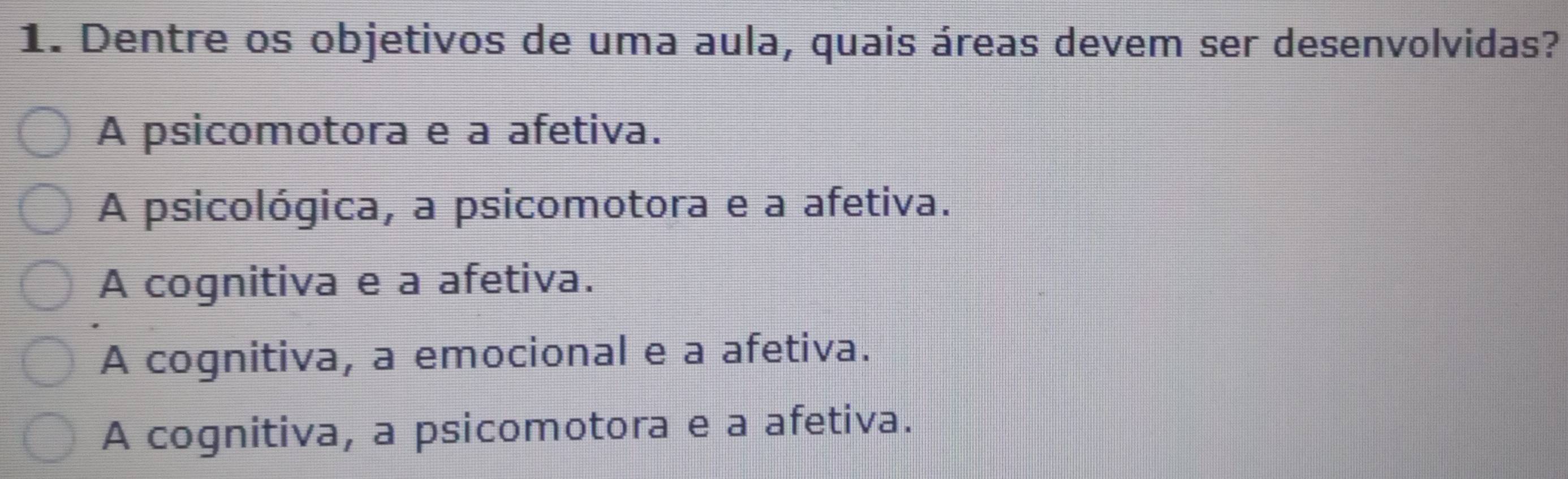 Dentre os objetivos de uma aula, quais áreas devem ser desenvolvidas?
A psicomotora e a afetiva.
A psicológica, a psicomotora e a afetiva.
A cognitiva e a afetiva.
A cognitiva, a emocional e a afetiva.
A cognitiva, a psicomotora e a afetiva.