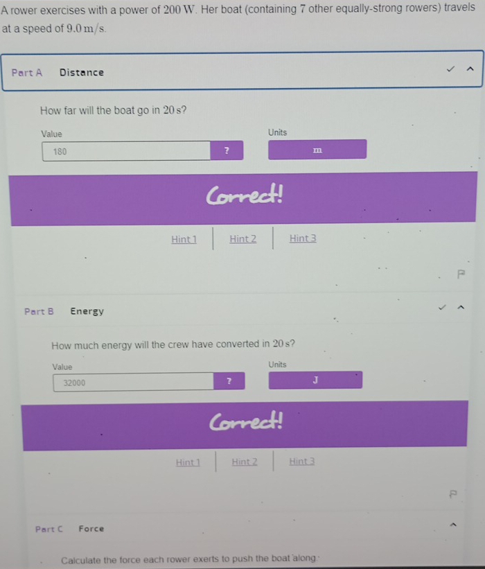 A rower exercises with a power of 200 W. Her boat (containing 7 other equally-strong rowers) travels 
at a speed of 9.0 m/s. 
Part A Distance 
^ 
How far will the boat go in 20 s? 
Value Units
180 ? m
Correct! 
Hint 1 Hint 2 Hint 3 
Part B £Energy 
How much energy will the crew have converted in 20s? 
Value Units
32000 ? J 
Correct! 
Hint 1 Hint 2 Hint 3 
Part C Force 
Calculate the force each rower exerts to push the boat along.