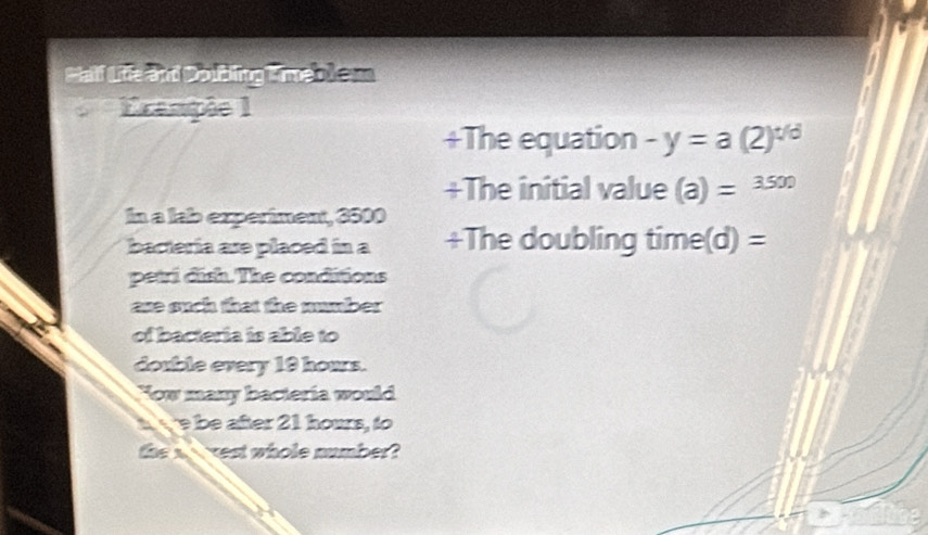 Half Life and Doubling Kimeb) em 
Crampée 1 
+The equation -y=a(2)^t/d
+The initial value (a)=3500
In a lab experiment, 3500
bacteria ase placed in a +The doubling time(d) = 
petri dish. The conditions 
ase such that the mumber 
of bacteria is able to 
double every 19 hours. 
Yow many bacteria would 
e be after 21 hours, to 
the a vest whole number?