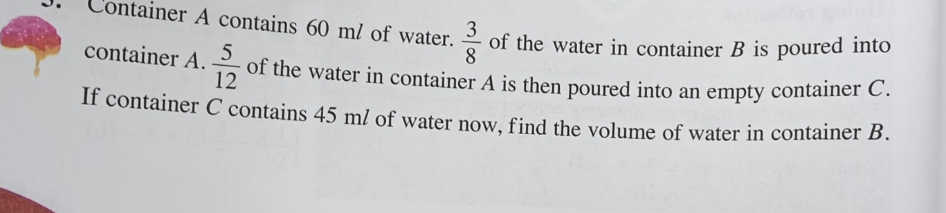 Container A contains 60 ml of water.  3/8  of the water in container B is poured into 
container A.  5/12  of the water in container A is then poured into an empty container C. 
If container C contains 45 ml of water now, find the volume of water in container B.