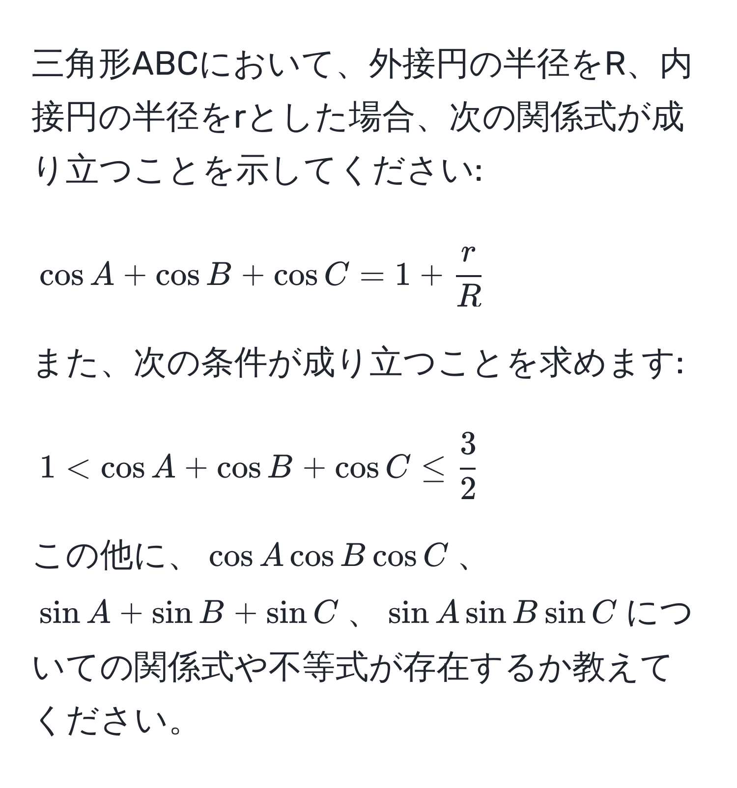 三角形ABCにおいて、外接円の半径をR、内接円の半径をrとした場合、次の関係式が成り立つことを示してください: 
$$cos A + cos B + cos C = 1 +  r/R $$ 
また、次の条件が成り立つことを求めます:
$$1 < cos A + cos B + cos C ≤  3/2 $$ 
この他に、$cos A cos B cos C$、$sin A + sin B + sin C$、$sin A sin B sin C$についての関係式や不等式が存在するか教えてください。