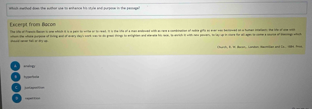 Which method does the author use to enhance his style and purpose in the passage?
Excerpt from Bacon
The life of Francis Bacon is one which it is a pain to write or to read. It is the life of a man endowed with as rare a combination of noble gifts as ever was bestowed on a human intellect; the life of one with
whom the whole purpose of living and of every day's work was to do great things to enlighten and elevate his race, to enrich it with new powers, to lay up in store for all ages to come a source of blessings which
should never fail or dry up.
Church, R. W. Bocon,. London: Macmillan and Co., 1884. Prist.
A analogy
B hyperbole
Cojuxtaposition
D repetition