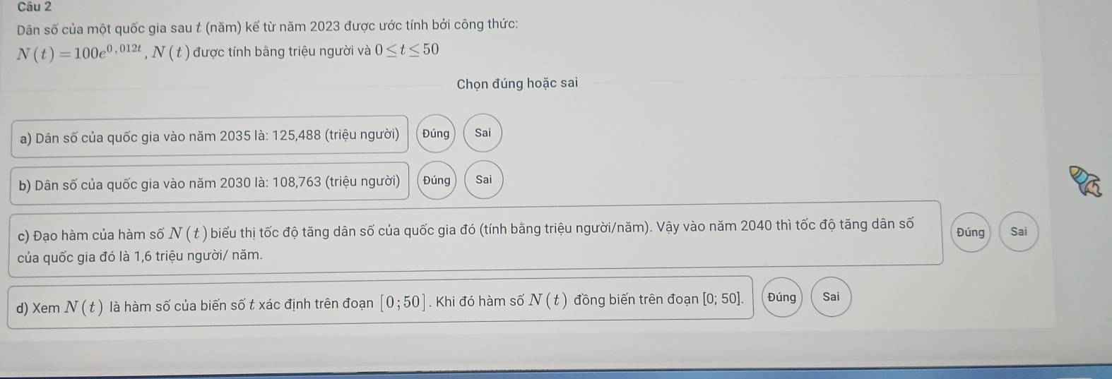 Dân số của một quốc gia sau t (năm) kế từ năm 2023 được ước tính bởi công thức:
N(t)=100e^(0,012t), N(t) được tính bằng triệu người và 0≤ t≤ 50
Chọn đúng hoặc sai 
a) Dân số của quốc gia vào năm 2035 là: 125,488 (triệu người) Đúng Sai 
b) Dân số của quốc gia vào năm 2030 là: 108,763 (triệu người) Đúng Sai 
c) Đạo hàm của hàm số N ( t ) biểu thị tốc độ tăng dân số của quốc gia đó (tính bằng triệu người/năm). Vậy vào năm 2040 thì tốc độ tăng dân số Đúng Sai 
của quốc gia đó là 1,6 triệu người/ năm. 
d) Xem N(t) là hàm số của biến số t xác định trên đoạn [0;50]. Khi đó hàm số N(t) đồng biến trên đoạn [0;50] Đúng Sai