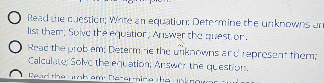 Read the question; Write an equation; Determine the unknowns an 
list them; Solve the equation; Answer the question. 
Read the problem; Determine the unknowns and represent them; 
Calculate; Solve the equation; Answer the question. 
Read the problem: Determine the unknow