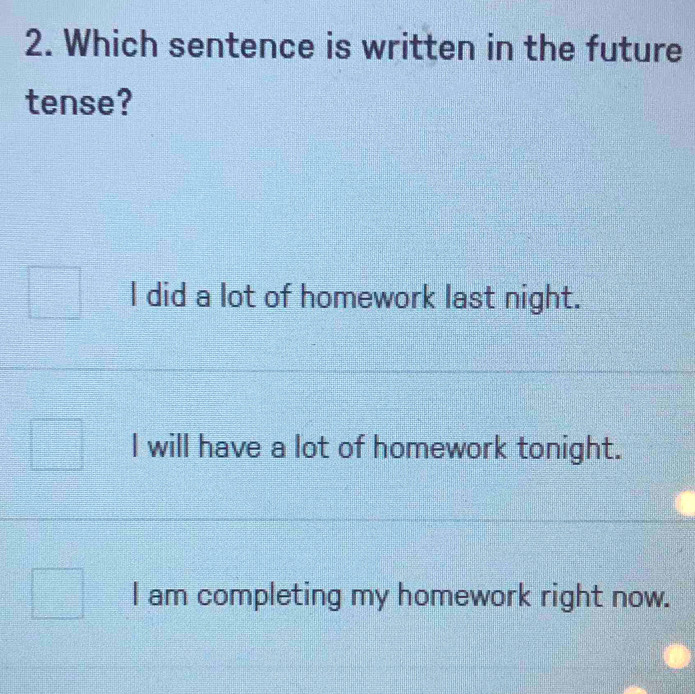 Which sentence is written in the future
tense?
I did a lot of homework last night.
I will have a lot of homework tonight.
I am completing my homework right now.