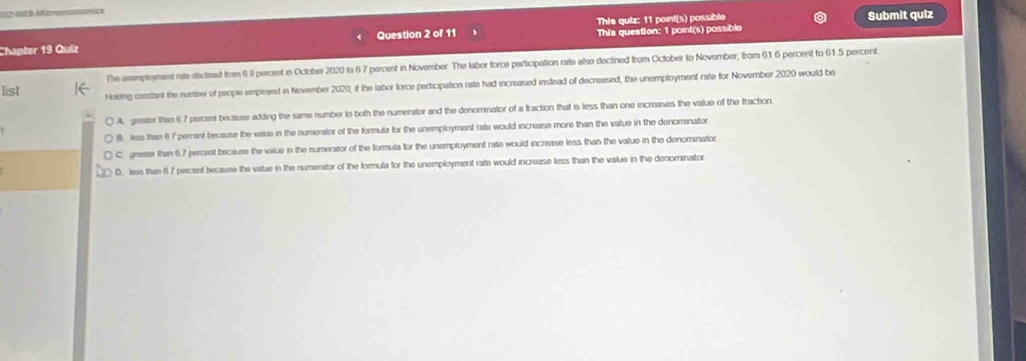 a Micronnonoi
This quiz: 11 point(s) possible Submit quiz
Chapter 19 Quiz Question 2 of 11 ThIs question: 1 point(s) possible
The inamployment rate-dicliead from 6.9 perosnt in October 2020 to 6 7 percent in November The labor force participation rate also declined from October to November, from 61 6 percent to 61.5 percent
list Holiting cotant the number of prople employed in Nevember 2020, if the labor force perticipation rate had increased instead of decreased, the unemployment rate for November 2020 would be
A. grate than 67 percent because adding the same number to both the numerator and the denomnator of a fraction that is less than one increases the value of the fraction
B. less Ihan () 7 percent because the vaiue in the numerstor of the formula for the unemployment rate would increase more than the value in the denominator
C. graater than 6.7 percent because the value in the numerator of the formula for the unemployment rate would increase less than the value in the denominator
D. less thin 6 7 percent because the value in the numerator of the formula for the unemployment rate would increase less than the value in the denominator