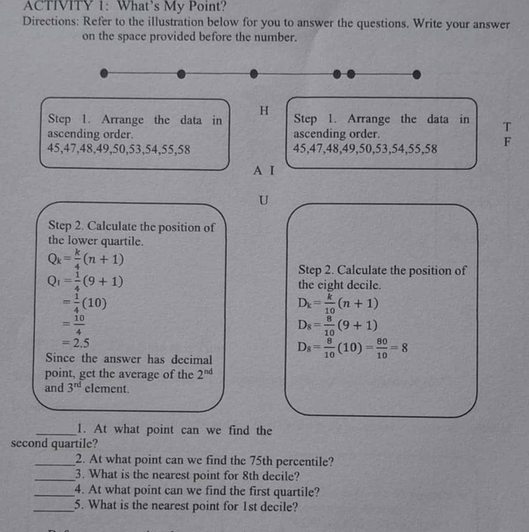 ACTIVITY 1: What’s My Point? 
Directions: Refer to the illustration below for you to answer the questions. Write your answer 
on the space provided before the number. 
H 
Step 1. Arrange the data in Step 1. Arrange the data in T 
ascending order. ascending order.
45, 47, 48, 49, 50, 53, 54, 55, 58 45, 47, 48, 49, 50, 53, 54, 55, 58
F 
A I 
U 
Step 2. Calculate the position of 
the lower quartile.
Q_k= k/4 (n+1)
Q_1= 1/4 (9+1)
Step 2. Calculate the position of 
the eight decile.
= 1/4 (10)
D_k= k/10 (n+1)
= 10/4 
D_8= 8/10 (9+1)
=2.5
Since the answer has decimal
D_8= 8/10 (10)= 80/10 =8
point, get the average of the 2^(nd)
and 3^(rd) element. 
_1. At what point can we find the 
second quartile? 
_2. At what point can we find the 75th percentile? 
_3. What is the nearest point for 8th decile? 
_4. At what point can we find the first quartile? 
_5. What is the nearest point for 1st decile?