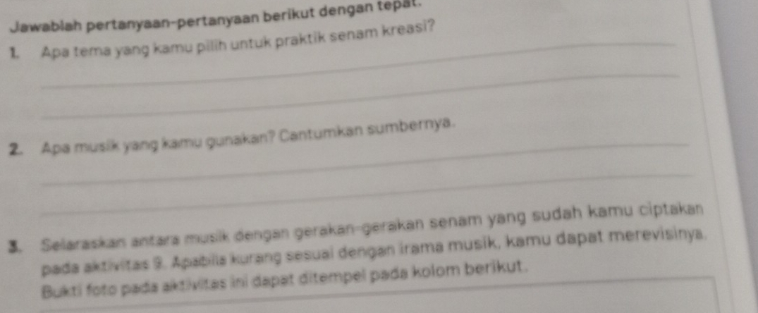 Jawabiah pertanyaan-pertanyaan berikut dengan tepål. 
1. Apa tema yang kamu pilih untuk praktik senam kreasi? 
_ 
_ 
2. Apa musik yang kamu gunakan? Cantumkan sumbernya. 
_ 
3. Selaraskan antara musik dengan gerakan-gerakan senam yang sudah kamu ciptakan 
pada aktivitas 9. Apabilla kurang sesuai dengan irama musik, kamu dapat merevisinya. 
Bukti foto pada aktivitas ini dapat ditempel pada kolom berikut.