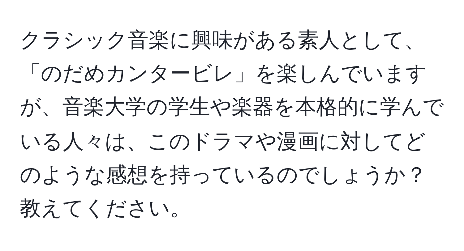 クラシック音楽に興味がある素人として、「のだめカンタービレ」を楽しんでいますが、音楽大学の学生や楽器を本格的に学んでいる人々は、このドラマや漫画に対してどのような感想を持っているのでしょうか？教えてください。