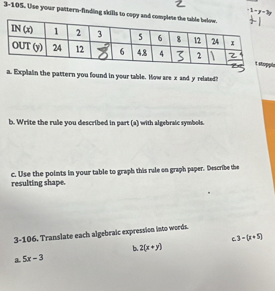 · 1-y-3y
3-105. Use your pattern-finding skills to copy and com
ir
a. Explain the pattern you found in your table. How are x and y related?
b. Write the rule you described in part (a) with algebraic symbols.
c. Use the points in your table to graph this rule on graph paper. Describe the
resulting shape.
3-106. Translate each algebraic expression into words.
C. 3-(x+5)
b. 2(x+y)
a. 5x-3