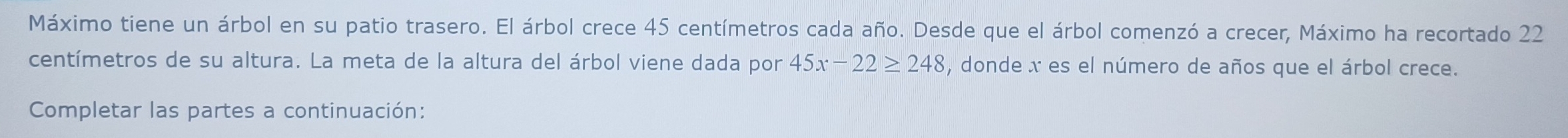 Máximo tiene un árbol en su patio trasero. El árbol crece 45 centímetros cada año. Desde que el árbol comenzó a crecer, Máximo ha recortado 22
centímetros de su altura. La meta de la altura del árbol viene dada por 45x-22≥ 248 , donde x es el número de años que el árbol crece. 
Completar las partes a continuación: