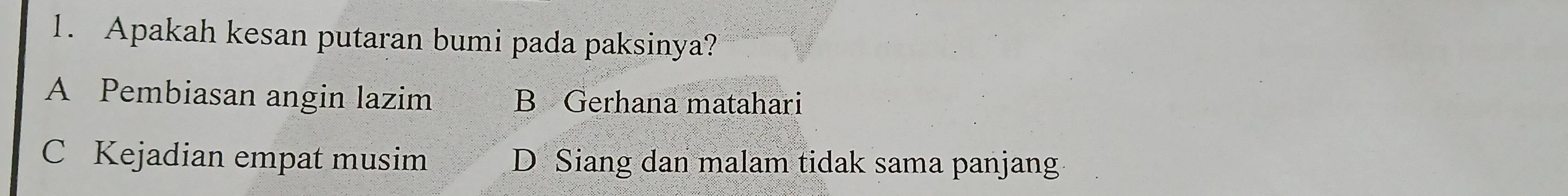 Apakah kesan putaran bumi pada paksinya?
A Pembiasan angin lazim B Gerhana matahari
C Kejadian empat musim D Siang dan malam tidak sama panjang