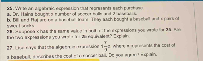 Write an algebraic expression that represents each purchase. 
a. Dr. Hains bought x number of soccer balls and 2 baseballs. 
b. Bill and Raj are on a baseball team. They each bought a baseball and x pairs of 
sweat socks. 
26. Suppose x has the same value in both of the expressions you wrote for 25. Are 
the two expressions you wrote for 25 equivalent? Explain. 
27. Lisa says that the algebraic expression 1 7/9 x , where x represents the cost of 
a baseball, describes the cost of a soccer ball. Do you agree? Explain.