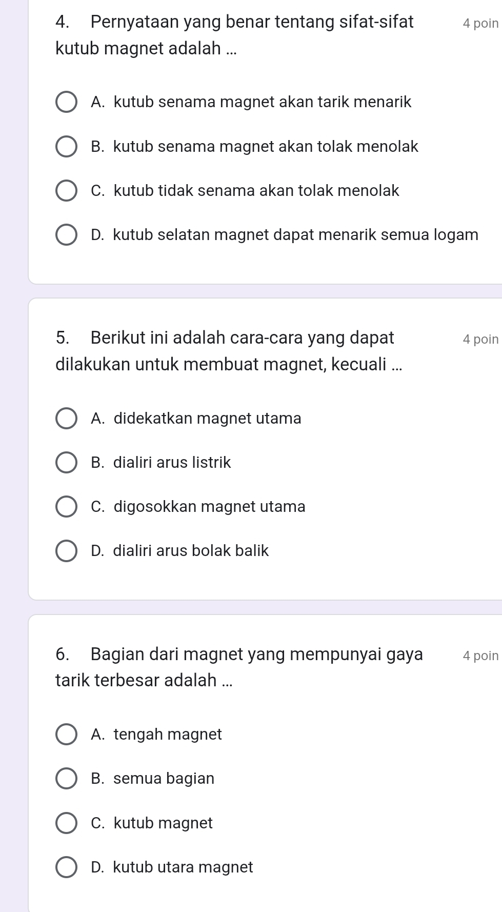 Pernyataan yang benar tentang sifat-sifat 4 poin
kutub magnet adalah ...
A. kutub senama magnet akan tarik menarik
B. kutub senama magnet akan tolak menolak
C. kutub tidak senama akan tolak menolak
D. kutub selatan magnet dapat menarik semua logam
5. Berikut ini adalah cara-cara yang dapat 4 poin
dilakukan untuk membuat magnet, kecuali ...
A. didekatkan magnet utama
B. dialiri arus listrik
C. digosokkan magnet utama
D. dialiri arus bolak balik
6. Bagian dari magnet yang mempunyai gaya 4 poin
tarik terbesar adalah ...
A. tengah magnet
B. semua bagian
C. kutub magnet
D. kutub utara magnet