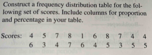 Construct a frequency distribution table for the fol- 
lowing set of scores. Include columns for proportion 
and percentage in your table. 
Scores: 4 5 7pb8 001 6 8 in 7 4 4
6 3 4 7 6 4 5 3 5 5