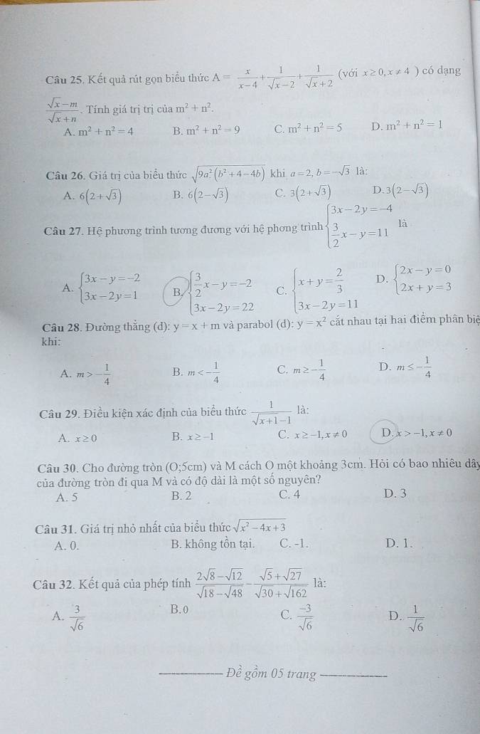 Kết quả rút gọn biểu thức A= x/x-4 + 1/sqrt(x)-2 + 1/sqrt(x)+2  (với x≥ 0,x!= 4) có dạng
 (sqrt(x)-m)/sqrt(x)+n  Tính giá trị trị của m^2+n^2.
A. m^2+n^2=4 B. m^2+n^2=9 C. m^2+n^2=5 D. m^2+n^2=1
Câu 26. Giá trị của biểu thức sqrt(9a^2(b^2+4-4b)) khi a=2,b=-sqrt(3) là:
A. 6(2+sqrt(3)) B. 6(2-sqrt(3)) C. 3(2+sqrt(3)) D 3(2-sqrt(3))
Câu 27. Hệ phương trình tương đương với hệ phơng trình beginarrayl 3x-2y=-4  3/2 x-y=11endarray. là
A. beginarrayl 3x-y=-2 3x-2y=1endarray. B. beginarrayl  3/2 x-y=-2 3x-2y=22endarray. C. beginarrayl x+y= 2/3  3x-2y=11endarray. D. beginarrayl 2x-y=0 2x+y=3endarray.
Câu 28. Đường thẳng (d): y=x+m và parabol (d):y=x^2 cắt nhau tại hai điểm phân biê
khi:
A. m>- 1/4  B. m<- 1/4  C. m≥ - 1/4  D. m≤ - 1/4 
Câu 29. Điều kiện xác định của biểu thức  1/sqrt(x+1)-1  là:
A. x≥ 0 B. x≥ -1 C. x≥ -1,x!= 0 D x>-1,x!= 0
Câu 30. Cho đường tròn (0;5cm) và M cách O một khoảng 3cm. Hỏi có bao nhiêu dây
của đường tròn đi qua M và có độ dài là một số nguyên?
A. 5 B. 2 C. 4 D. 3
Câu 31. Giá trị nhỏ nhất của biểu thức sqrt(x^2-4x+3)
A. 0. B. không tồn tại. C. -1. D. 1.
Câu 32. Kết quả của phép tính  (2sqrt(8)-sqrt(12))/sqrt(18)-sqrt(48) - (sqrt(5)+sqrt(27))/sqrt(30)+sqrt(162)  là:
B. 0
C.
A.  3/sqrt(6)   (-3)/sqrt(6)  D.  1/sqrt(6) 
_Đề gồm 05 trang_