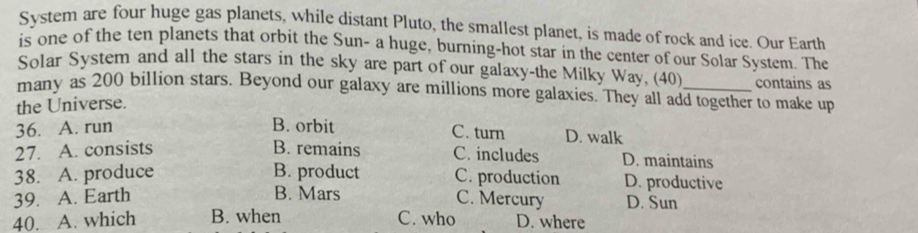 System are four huge gas planets, while distant Pluto, the smallest planet, is made of rock and ice. Our Earth
is one of the ten planets that orbit the Sun- a huge, burning-hot star in the center of our Solar System. The
Solar System and all the stars in the sky are part of our galaxy-the Milky Way, (40) contains as
many as 200 billion stars. Beyond our galaxy are millions more galaxies. They all add together to make up
the Universe.
36. A. run B. orbit C. turn D. walk
27. A. consists B. remains C. includes D. maintains
38. A. produce B. product C. production D. productive
B. Mars
39. A. Earth C. Mercury D. Sun
40. A. which B. when C. who D. where