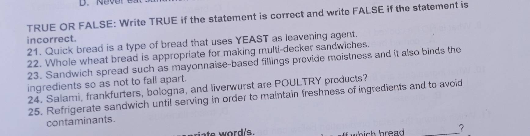 Nevereats 
TRUE OR FALSE: Write TRUE if the statement is correct and write FALSE if the statement is 
incorrect. 
21. Quick bread is a type of bread that uses YEAST as leavening agent. 
22. Whole wheat bread is appropriate for making multi-decker sandwiches. 
23. Sandwich spread such as mayonnaise-based fillings provide moistness and it also binds the 
ingredients so as not to fall apart. 
24. Salami, frankfurters, bologna, and liverwurst are POULTRY products? 
25. Refrigerate sandwich until serving in order to maintain freshness of ingredients and to avoid 
contaminants. 
riate word/s. 
which bread ._ 
?