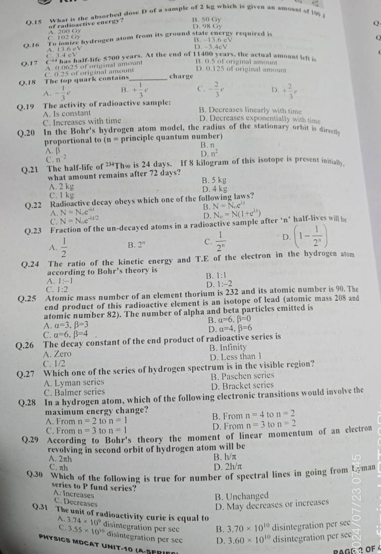 What is the absorbed dose D of a sample of 2 kg which is given an amount of  
of radioactive energy?
B. 50 Gy
D. 98 Gy
Q
A. 200 Gy
C. 102 Gy B. 13.6 cV
Q.16 To ionize hydrogen atom from its ground state energy required is
Q
A. 13.6 cV D. 3.4eV
C. 3.4 cV
Q.17 C' has half-life 5700 years. At the end of 11400 years, the actual amount left i
A. 0.0625 of original amount
B. 0.5 of original amount
C. 0.25 of original amount
D. 0.125 of original amount
Q.18 The top quark contains_ charge
A. - 1/3 e B. + 1/3 e C. - 2/3 e D. + 2/3 e
Q.19 The activity of radioactive sample:
A. Is constant
B. Decreases linearly with time
C. Increases with time
D. Decreases exponentially with time
Q.20 In the Bohr' s hydrogen atom model, the radius of the stationary orbit is directly
proportional to (n= principle quantum number)
A. β B. n
D.n^2
C. n^(-2)
Q.21 The half-life of 234 Tho is 24 days. If 8 kilogram of this isotope is present initially.
what amount remains after 72 days?
A. 2 kg B. 5 kg
C. 1 kg D. 4 kg
Q.22 Radioactive decay obeys which one of the following laws?
A. N=N_oe^(-lambda t) B. N_o=N(1+e^(2.1)) N=N_0e^(lambda t)
C. N=N_oe^(-lambda /2)
D.
Q.23 Fraction of the un-decayed atoms in a radioactive sample after ‘n’ half-lives will be
A.  1/2 
B. 2^n
C.  1/2^n 
D. (1- 1/2^n )
Q.24 The ratio of the kinetic energy and T.E of the electron in the hydrogen atom
according to Bohr’s theory is
B. 1:1
A. 1:-1
D. 1:-2
C. 1:2
Q.25 Atomic mass number of an element thorium is 232 and its atomic number is 90. The
end product of this radioactive element is an isotope of lead (atomic mass 208 and
atomic number 82). The number of alpha and beta particles emitted is
B. alpha =6,beta =0
A. alpha =3,beta =3
D. alpha =4,beta =6
C. alpha =6,beta =4
Q.26  The decay constant of the end product of radioactive series is
A. Zero B. Infinity
C. 1/2 D. Less than 1
Q.27 Which one of the series of hydrogen spectrum is in the visible region?
A. Lyman series B. Paschen series
C. Balmer series D. Bracket series
Q.28 In a hydrogen atom, which of the following electronic transitions would involve the
maximum energy change?
A. From n=2 to n=1 B. From n=4 to n=2
C. From n=3 to n=1 D. From n=3 to n=2
Q.29 According to Bohr's theory the moment of linear momentum of an electron
revolving in second orbit of hydrogen atom will be
A. 2πh B. h/π
C. πh D. 2h/π
Q.30 Which of the following is true for number of spectral lines in going from Lyman
series to P fund series?
A. Increases
B. Unchanged
C. Decreases
D. May decreases or increases
Q.31 The unit of radioactivity curie is equal to
A. 3.74* 10^9 disintegration per sec B. 3.70* 10^(10) disintegration per sec
C. 3.55* 10^(10) disintegration per sec D. 3.60* 10^(10) disintegration per sec
PHYSICS MDCAT UNIT-10 (A-SFRIF
BAGE 2 OF 4