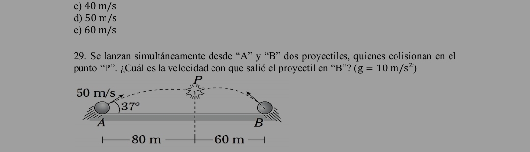 c) 40 m/s
d) 50 m/s
e) 60 m/s
29. Se lanzan simultáneamente desde “A” y “B” dos proyectiles, quienes colisionan en el
punto “P”. ¿Cuál es la velocidad con que salió el proyectil en “B”? (g=10m/s^2)