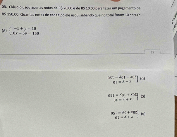 Cláudio usou apenas notas de R$ 20,00 e de R$ 10,00 para fazer um pagamento de
R$ 150,00. Quantas notas de cada tipo ele usou, sabendo que no total foram 10 notas?
(A) beginarrayl -x+y=10 10x-5y=150endarray.
27
.beginarrayr OSI=AOI-xOZ OI=A-xendarray (a)
.beginarrayr OSI=AOI+XOZ OI=A+Xendarray (ɔ)
.beginarrayr OSI=AS+XOZ OI=A+xendarray (θ )