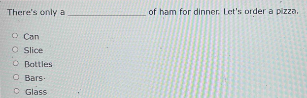 There's only a _of ham for dinner. Let's order a pizza.
Can
Slice
Bottles
Bars
Glass