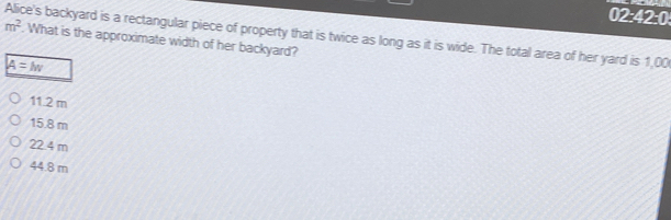 m^2
02:42:0
Alice's backyard is a rectangular piece of property that is twice as long as it is wide. The total area of her yard is 1,00. What is the approximate width of her backyard?
A=M
11.2 m
15.8 m
22.4 m
44.8 m