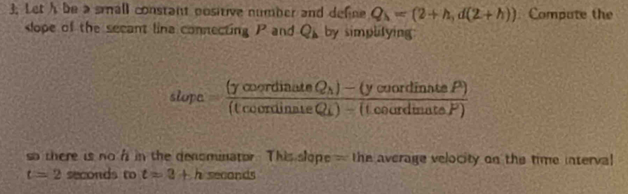 Leth be a small constant positive number and define Q_lambda =(2+h,d(2+h)) Compute the 
lope of the secant lina connecting P and Q_b by simplitying: 
slope =frac (ycoordinuteQ_1)-(ycoordinnteP)(tcoondinateQ_1)-(tcourdinateP)
so there is no f in the denominator. This slope - the average velocity on the time interval
t=2 seconds to t=3+h seconds