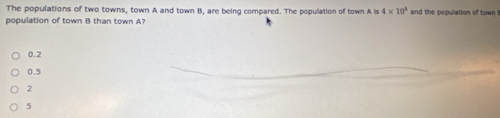 The populations of two towns, town A and town B, are being compared. The population of town A is 4* 10^4 and the population of town !
population of town B than town A?
0.2
0.5
2
5