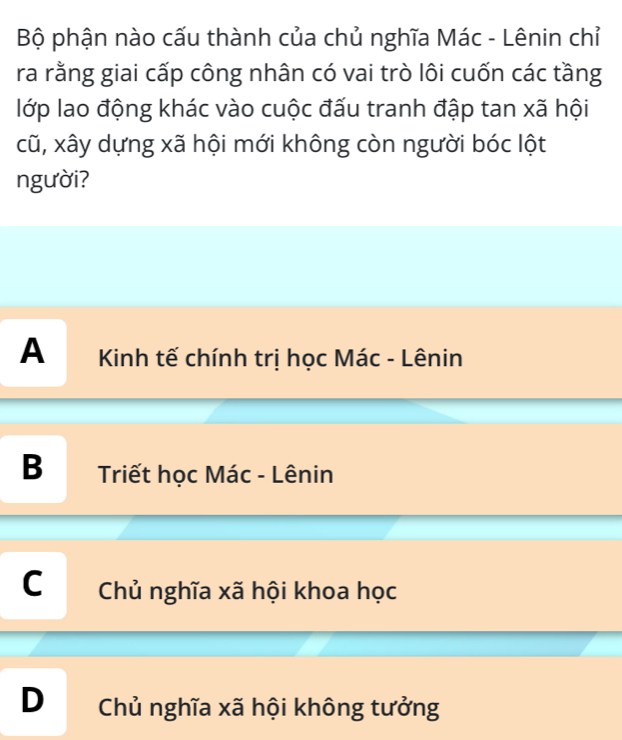 Bộ phận nào cấu thành của chủ nghĩa Mác - Lênin chỉ
ra rằng giai cấp công nhân có vai trò lôi cuốn các tầng
lớp lao động khác vào cuộc đấu tranh đập tan xã hội
cũ, xây dựng xã hội mới không còn người bóc lột
người?
A Kinh tế chính trị học Mác - Lênin
B Triết học Mác - Lênin
C Chủ nghĩa xã hội khoa học
D Chủ nghĩa xã hội không tưởng